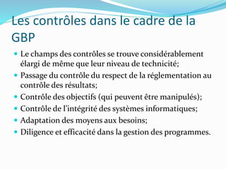 Les contrôles dans le cadre de la
GBP
 Le champs des contrôles se trouve considérablement
élargi de même que leur niveau de technicité;
 Passage du contrôle du respect de la réglementation au
contrôle des résultats;
 Contrôle des objectifs (qui peuvent être manipulés);
 Contrôle de l’intégrité des systèmes informatiques;
 Adaptation des moyens aux besoins;
 Diligence et efficacité dans la gestion des programmes.
 