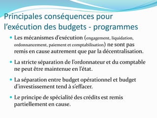 Principales conséquences pour
l’exécution des budgets - programmes
 Les mécanismes d’exécution (engagement, liquidation,
ordonnancement, paiement et comptabilisation) ne sont pas
remis en cause autrement que par la décentralisation.
 La stricte séparation de l’ordonnateur et du comptable
ne peut être maintenue en l’état.
 La séparation entre budget opérationnel et budget
d’investissement tend à s’effacer.
 Le principe de spécialité des crédits est remis
partiellement en cause.
 