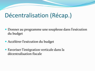 Décentralisation (Récap.)
 Donner au programme une souplesse dans l’exécution
du budget
 Accélérer l’exécution du budget
 Favoriser l’intégration verticale dans la
décentralisation fiscale
 