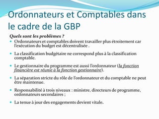 Ordonnateurs et Comptables dans
le cadre de la GBP
Quels sont les problèmes ?
 Ordonnateurs et comptables doivent travailler plus étroitement car
l’exécution du budget est décentralisée .
 La classification budgétaire ne correspond plus à la classification
comptable.
 Le gestionnaire du programme est aussi l’ordonnateur (la fonction
financière est réunie à la fonction gestionnaire).
 La séparation stricte du rôle de l’ordonnateur et du comptable ne peut
être maintenue.
 Responsabilité à trois niveaux : ministre, directeurs de programme,
ordonnateurs secondaires ;
 La tenue à jour des engagements devient vitale.
 