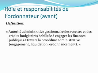 Rôle et responsabilités de
l’ordonnateur (avant)
Définition:
« Autorité administrative gestionnaire des recettes et des
crédits budgétaires habilitée à engager les finances
publiques à travers la procédure administrative
(engagement, liquidation, ordonnancement). »
 