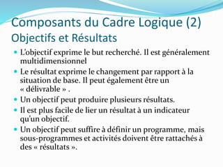 Composants du Cadre Logique (2)
Objectifs et Résultats
 L’objectif exprime le but recherché. Il est généralement
multidimensionnel
 Le résultat exprime le changement par rapport à la
situation de base. Il peut également être un
« délivrable » .
 Un objectif peut produire plusieurs résultats.
 Il est plus facile de lier un résultat à un indicateur
qu’un objectif.
 Un objectif peut suffire à définir un programme, mais
sous-programmes et activités doivent être rattachés à
des « résultats ».
 