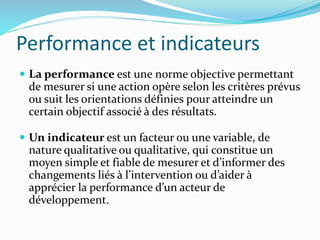 Performance et indicateurs
 La performance est une norme objective permettant
de mesurer si une action opère selon les critères prévus
ou suit les orientations définies pour atteindre un
certain objectif associé à des résultats.
 Un indicateur est un facteur ou une variable, de
nature qualitative ou qualitative, qui constitue un
moyen simple et fiable de mesurer et d’informer des
changements liés à l’intervention ou d’aider à
apprécier la performance d’un acteur de
développement.
 