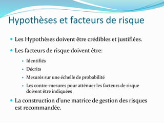 Hypothèses et facteurs de risque
 Les Hypothèses doivent être crédibles et justifiées.
 Les facteurs de risque doivent être:
 Identifiés
 Décrits
 Mesurés sur une échelle de probabilité
 Les contre-mesures pour atténuer les facteurs de risque
doivent être indiquées
 La construction d’une matrice de gestion des risques
est recommandée.
 