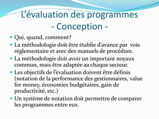 L’évaluation des programmes
- Conception -
 Qui, quand, comment?
 La méthodologie doit être établie d’avance par voie
réglementaire et avec des manuels de procédure.
 La méthodologie doit avoir un important noyaux
commun, mais être adaptée aa chaque secteur.
 Les objectifs de l’évaluation doivent être définis
(notation de la performance des gestionnaires, value
for money, économies budgétaires, gain de
productivité, etc.)
 Un système de notation doit permettre de comparer
les programmes entre eux.
 