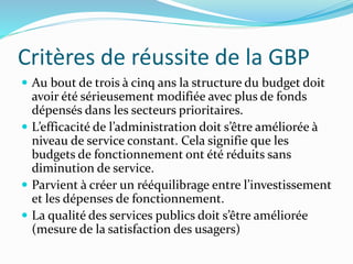Critères de réussite de la GBP
 Au bout de trois à cinq ans la structure du budget doit
avoir été sérieusement modifiée avec plus de fonds
dépensés dans les secteurs prioritaires.
 L’efficacité de l’administration doit s’être améliorée à
niveau de service constant. Cela signifie que les
budgets de fonctionnement ont été réduits sans
diminution de service.
 Parvient à créer un rééquilibrage entre l’investissement
et les dépenses de fonctionnement.
 La qualité des services publics doit s’être améliorée
(mesure de la satisfaction des usagers)
 