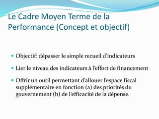 Le Cadre Moyen Terme de la
Performance (Concept et objectif)
 Objectif: dépasser le simple recueil d’indicateurs
 Lier le niveau des indicateurs à l’effort de financement
 Offrir un outil permettant d’allouer l’espace fiscal
supplémentaire en fonction (a) des priorités du
gouvernement (b) de l’efficacité de la dépense.
 