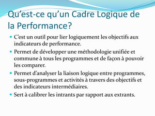 Qu’est-ce qu’un Cadre Logique de
la Performance?
 C’est un outil pour lier logiquement les objectifs aux
indicateurs de performance.
 Permet de développer une méthodologie unifiée et
commune à tous les programmes et de façon à pouvoir
les comparer.
 Permet d’analyser la liaison logique entre programmes,
sous-programmes et activités à travers des objectifs et
des indicateurs intermédiaires.
 Sert à calibrer les intrants par rapport aux extrants.
 