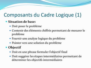 Composants du Cadre Logique (1)
 Situation de base:
 Doit poser le problème
 Contenir des éléments chiffrés permettant de mesurer le
problème
 Fournir une analyse logique du problème
 Pointer vers une solution du problème
 Objectif
 Doit en une phrase formuler l’objectif final
 Doit suggérer les étapes intermédiaires permettant de
déterminer les objectifs intermédiaires
 
