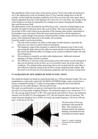 The equilibrium of the rivulet relies on the gravity force (1 N/m2
), the model acceleration (2
m/s2
), the sliding force of the air boundary layer (2 N/m2
) and the sliding force on the PE
cylinder. In this model the boundary conditions of air flow are set by the water speed, that is
linearly dependent from the rivulet thickness (0.5 mm/s for a 0.1 mm film). Any change in the
water thickness can them be responsible for a change in air speed, changing the boundary
layer and the pressure field.
The phenomenon can be described by the following events : when the cylinder begins to go
upwards, the upper rivulet goes down after a given delay. The water accumulation in the
lowest part of the rivulet creates an acceleration of the running water surface, transmitted to
the boundary layer wall speed. When this local speed increase fits with the transition to
turbulence, a quick change in the pressure field around the cylinder creates lift forces that can
create, if the mechanical behaviour is favourable, the excitation.
From this model it can be derived that :
i) The rain-wind excitation can affect a wide range of cable diameter, especially the
great ones, any time in a narrow band of wind speed.
ii) The frequency range of the excitation is related to the relaxation time of the rivulet
(governing the delay between the cable movement and the rivulet displacement). For
this reason the different cables of a bridge can be excited on different modes, but with
close frequencies.
iii) The excitation is created by an initial cable displacement. Additional structural
damping will help avoid the excitation.
iv) The efficiency of discreet surface processing on the cable surface can be calculated. It
does not act directly on the air flow, as it is covered by water, but on the water flow
conditions. The marked surface processing, that is not covered with the water film, is
also efficient as directly acting on the air flow to keep a high Reynolds number. But
the result is an obvious loss in aerodynamic properties, like the increase of drag force.
5 VALIDATION BY NEW SERIES OF WIND TUNNEL TESTS
The model developed was based on experimental data on a 160 mm diameter model. The very
comprehensive wind study realised for the RION-ANTIRION bridge, under construction in
Greece, included the design of a cable covering shape avoiding the rain-wind induced
excitation, for two cable diameter, 180 mm and 225 mm.
The study was performed in an open jet wind tunnel (6m wide, adjustable height from 3 to 5
m) with a 8 m long model weighting 20 kg/m. The inclination angle α was varied from 17° to
30°, the yawing angle β from 0° to 90°. The wind speed went from 0 to 30 m/s, the turbulence
intensity was less than 5%, the temperature 14°C, the rain intensity about 10 mm/hour. The
model structural damping was ξ=0.06% of critical, the model frequency 1 Hz for φ=180 mm
and 1.14 Hz for φ=225 mm.
The first series of test was
performed with smooth PE
tubes. The excitation was
characterised by the negative
damping calculated from the
increasing movement signal.
Figure 10 : negative damping
measured from the amplitude
increase.
→ time
 