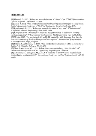 REFERENCES
[1] Flamand, O. 1993. “Rain-wind induced vibration of cables”. Proc 1st
IAWE European and
African Regional Conference. 523-531.
[2] Zasso, A. 1992. “Rain-wind aeroelastic instability of the inclined hangers of a suspension
bridge”. Inaugural Conference of The Wind Engineering Society, Cambridge, U.K.
[3] Ruscheweyh, H. 1995. “Rain-wind induced vibrations of steel bars”. 9th
International
Conference on Wind Engineering, New Dehli, India.
[4] Kobayashi 1995. “Prevention of rain-wind induced vibration of an inclined cable by
surface processing”. 9th
International Conference on Wind Engineering, New Dehli, India.
[5] Miyata . 1995. “On aerodynamically stable PE stay cables with decreased drag force by
introduction of newly developed lumped surface roughness”. International Symposium on
Cables Dynamics, Liège, Belgium.
[6] Hikami, Y. & Shiraishi,, N. 1988. “Rain-wind induced vibration of cables in cable stayed
bridges”. J. Wind Eng Ind Aero. 29:409-418.
[7] Main, J.A.& Jones, N.P. 1999. “Full-scale measurement of stay cable vibration”. 10th
International Conference on Wind Engineering, Copenhaguen, Denmark.
[8]Matsumoto, M., Yamagishi, M., Aoki, J. & Shiraishi, N. 1995 “Various mechanism of
inclined cable aerodynamics”. 9th
International Conference on Wind Engineering, New Delhi,
India.
 