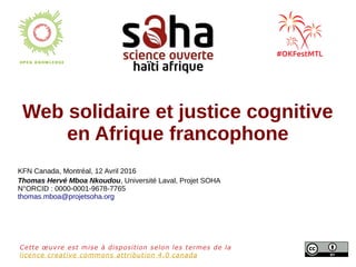 Web solidaire et justice cognitive
en Afrique francophone
KFN Canada, Montréal, 12 Avril 2016
Thomas Hervé Mboa Nkoudou, Université Laval, Projet SOHA
N°ORCID : 0000-0001-9678-7765
thomas.mboa@projetsoha.org
Cette œuvre est mise à disposition selon les termes de la
licence creative commons attribution 4.0 canada
 