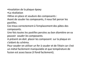 •Insolation de la plaque époxy
•La révélation
•Mise en place et soudure des composants :
Avant de souder les composants, il nous fait percer les
pastilles.
Ces trous correctement à l’emplacement des pâtes des
composants.
Une fois toutes les pastilles percées au bon diamètre on va
pouvoir souder les composants.
A présent on doit placer les composent sur la plaque en
s’aidant du schéma.
Pour souder on utiliser un fer à souder et de l’étain car c’est
un métal facilement manipulable et que température de
fusion est assez basse (il fond facilement).
 