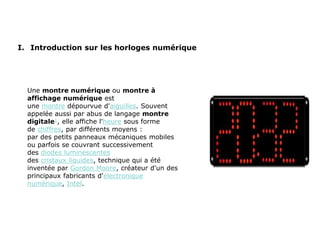 I. Introduction sur les horloges numérique
Une montre numérique ou montre à
affichage numérique est
une montre dépourvue d'aiguilles. Souvent
appelée aussi par abus de langage montre
digitale1, elle affiche l'heure sous forme
de chiffres, par différents moyens :
par des petits panneaux mécaniques mobiles
ou parfois se couvrant successivement
des diodes luminescentes
des cristaux liquides, technique qui a été
inventée par Gordon Moore, créateur d'un des
principaux fabricants d'électronique
numérique, Intel.
 