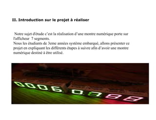 II. Introduction sur le projet à réaliser
Notre sujet d'étude c’est la réalisation d’une montre numérique porte sur
l'afficheur 7 segments.
Nous les étudiants de 3eme années système embarqué, allons présenter ce
projet en expliquant les différents étapes à suivre afin d’avoir une montre
numérique destiné à être utilisé.
 