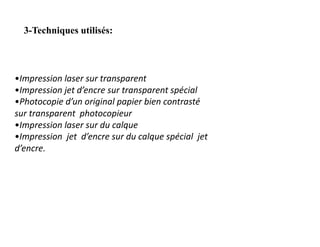 3-Techniques utilisés:
•Impression laser sur transparent
•Impression jet d’encre sur transparent spécial
•Photocopie d’un original papier bien contrasté
sur transparent photocopieur
•Impression laser sur du calque
•Impression jet d’encre sur du calque spécial jet
d’encre.
 