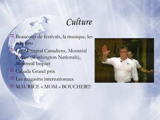 Culture
 Beaucoup de festivals, la musique, les
religions
 Les Montréal Canadiens, Montréal
Expos (Washington Nationals),
Montreal Impact
 Canada Grand prix
 Les magasins internationaux
 MAURICE « MOM » BOUCHER!!!
 