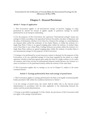 Convention for the Unification of Certain Rules for International Carriage by Air
(Montreal, 28 May 1999)
Chapter 1 - General Provisions:
Article 1 - Scope of application
1. This Convention applies to all international carriage of persons, baggage or cargo
performed by aircraft for reward. It applies equally to gratuitous carriage by aircraft
performed by an air transport undertaking.
2. For the purposes of this Convention, the expression "international carriage" means any
carriage in which, according to the agreement between the parties, the place of departure and
the place of destination, whether or not there be a break in the carriage or a transshipment,
are situated either within the territories of two States Parties, or within the territory of a
single State Party if there is an agreed stopping place within the territory of another State,
even if that State is not a State Party. Carriage between two points within the territory of a
single State Party without an agreed stopping place within the territory of another State is
not international carriage for the purposes of this Convention.
3. Carriage to be performed by several successive carriers is deemed, for the purposes of this
Convention, to be one undivided carriage if it has been regarded by the parties as a single
operation, whether it had been agreed upon under the form of a single contract or of a series
of contracts, and it does not lose its international character merely because one contract or a
series of contracts is to be performed entirely within the territory of the same State.
4. This Convention applies also to carriage as set out in Chapter V, subject to the terms
contained therein.
Article 2 - Carriage performed by State and carriage of postal items:
1. This Convention applies to carriage performed by the State or by legally constituted public
bodies provided it falls within the conditions laid down in Article 1.
2. In the carriage of postal items, the carrier shall be liable only to the relevant postal
administration in accordance with the rules applicable to the relationship between the
carriers and the postal administrations.
3. Except as provided in paragraph 2 of this Article, the provisions of this Convention shall
not apply to the carriage of postal items.
1
 
