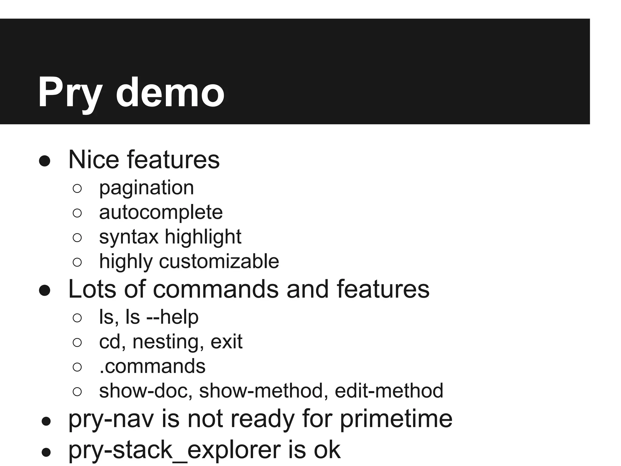 Pry demo
● Nice features
○
○
○
○

pagination
autocomplete
syntax highlight
highly customizable

● Lots of commands and features
○
○
○
○
●
●

ls, ls --help
cd, nesting, exit
.commands
show-doc, show-method, edit-method

pry-nav is not ready for primetime
pry-stack_explorer is ok

 