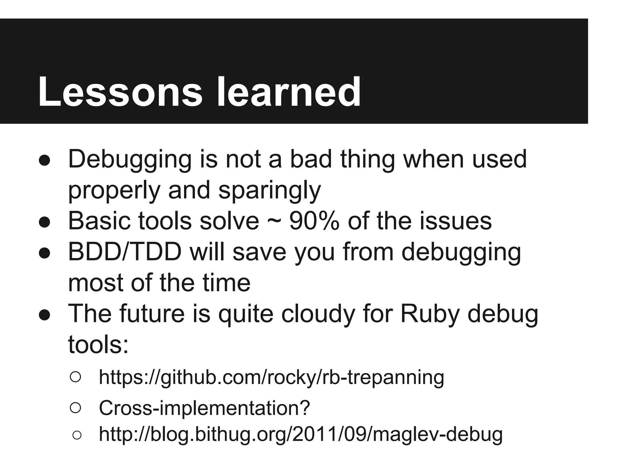 Lessons learned
● Debugging is not a bad thing when used
properly and sparingly
● Basic tools solve ~ 90% of the issues
● BDD/TDD will save you from debugging
most of the time
● The future is quite cloudy for Ruby debug
tools:
○ https://github.com/rocky/rb-trepanning
○ Cross-implementation?
○ http://blog.bithug.org/2011/09/maglev-debug

 