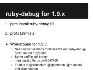 ruby-debug for 1.9.x
1. gem install ruby-debug19
2. profit (almost)
● Workaround for 1.9.3:
○ Need newer versions for linecache and ruby-debugbase, not on rubygems
○ Some stuff is still broken
○ https://gist.github.com/2047760
○ Thanks to @fredostarr, @spastorino, @rafaeldx7
and @garyharan

 