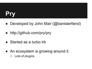 Pry
● Developed by John Mair (@banisterfiend)
● http://github.com/pry/pry
● Started as a turbo irb
● An ecosystem is growing around it
○ Lots of plugins

 