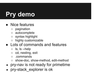 Pry demo
● Nice features
○
○
○
○

pagination
autocomplete
syntax highlight
highly customizable

● Lots of commands and features
○
○
○
○
●
●

ls, ls --help
cd, nesting, exit
.commands
show-doc, show-method, edit-method

pry-nav is not ready for primetime
pry-stack_explorer is ok

 