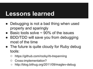 Lessons learned
● Debugging is not a bad thing when used
properly and sparingly
● Basic tools solve ~ 90% of the issues
● BDD/TDD will save you from debugging
most of the time
● The future is quite cloudy for Ruby debug
tools:
○ https://github.com/rocky/rb-trepanning
○ Cross-implementation?
○ http://blog.bithug.org/2011/09/maglev-debug

 