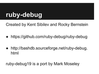 ruby-debug
Created by Kent Sibilev and Rocky Bernstein
● https://github.com/ruby-debug/ruby-debug
● http://bashdb.sourceforge.net/ruby-debug.
html
ruby-debug19 is a port by Mark Moseley

 
