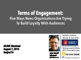 Terms of Engagement:
Five Ways News Organizations Are Trying
To Build Loyalty With Audiences
Visiting research fellow,
2013-14 academic year
Jake Batsell
@jbatsell
jbatsell@smu.edu
Assistant professor,
Division of Journalism
AEJMC Montreal
August 7, 2014
#aejmc14
 