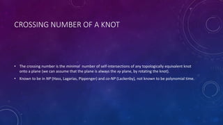 CROSSING NUMBER OF A KNOT
• The crossing number is the minimal number of self-intersections of any topologically equivalent knot
onto a plane (we can assume that the plane is always the xy plane, by rotating the knot).
• Known to be in NP (Hass, Lagarias, Pippenger) and co-NP (Lackenby), not known to be polynomial time.
 