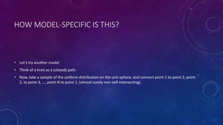 HOW MODEL-SPECIFIC IS THIS?
• Let’s try another model
• Think of a knot as a (closed) path.
• Now, take a sample of the uniform distribution on the unit sphere, and connect point 1 to point 2, point
2, to point 3, …, point N to point 1. (almost surely non-self-intersecting).
 