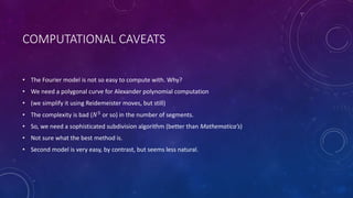 COMPUTATIONAL CAVEATS
• The Fourier model is not so easy to compute with. Why?
• We need a polygonal curve for Alexander polynomial computation
• (we simplify it using Reidemeister moves, but still)
• The complexity is bad (𝑁5
or so) in the number of segments.
• So, we need a sophisticated subdivision algorithm (better than Mathematica’s)
• Not sure what the best method is.
• Second model is very easy, by contrast, but seems less natural.
 
