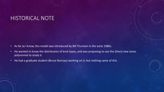 HISTORICAL NOTE
• As far as I know, this model was introduced by Bill Thurston in the early 1980s.
• He wanted to know the distribution of knot types, and was proposing to use the (then) new Jones
polynomial to study it.
• He had a graduate student (Bruce Ramsay) working on it, but nothing came of this.
 
