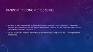 RANDOM TRIGONOMETRIC SERIES
• We want to keep things simple, so we assume that the coefficients (the 𝑎 𝑘 and the 𝑏 𝑘) are random
variables. For simplicity, we assume they are independent, Gaussian, but not necessarily identical – we
can make the variance a function of k.
• We can also assume that they are identical, but there are only N frequencies (so, a Fourier polynomial
of degree N).
 