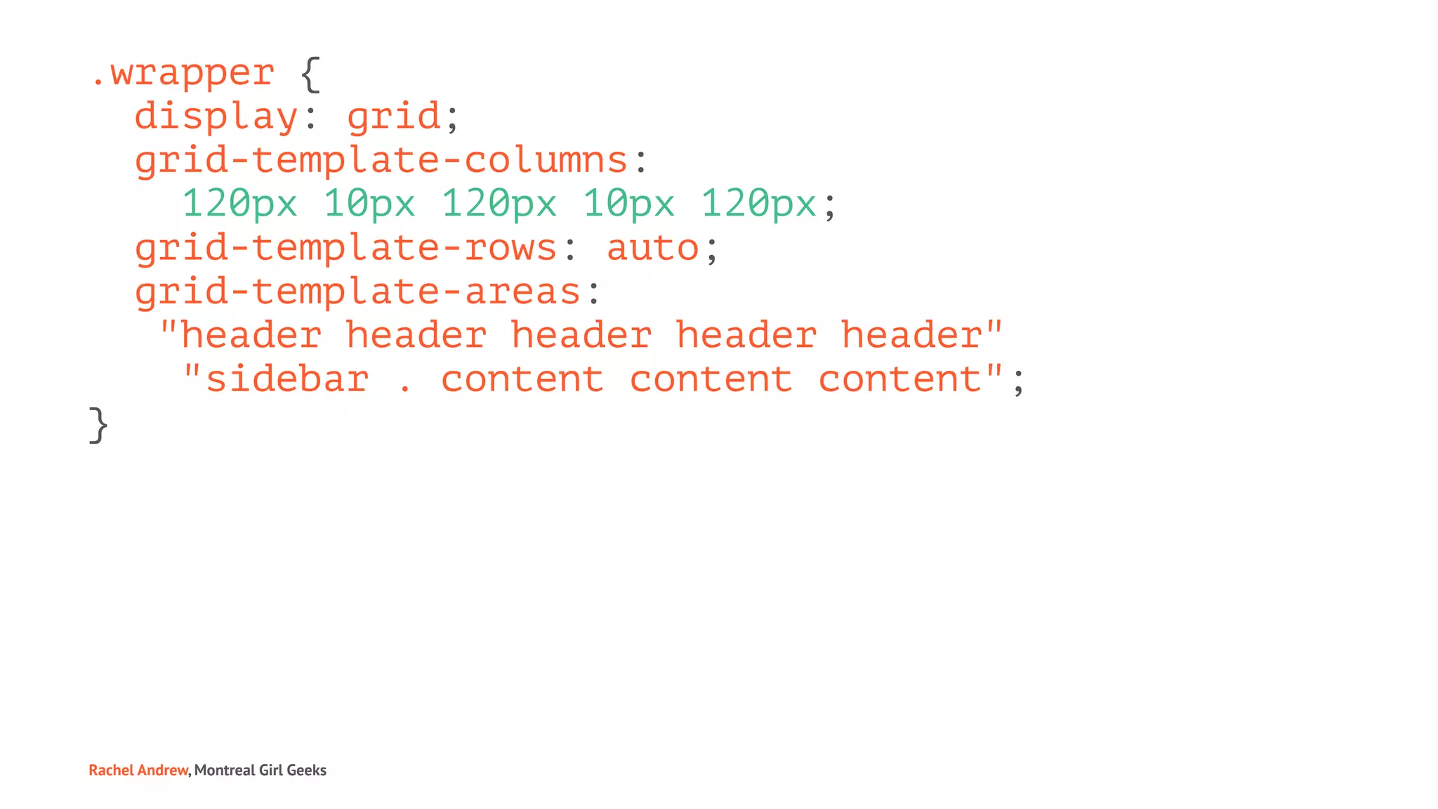 .wrapper {
display: grid;
grid-template-columns:
120px 10px 120px 10px 120px;
grid-template-rows: auto;
grid-template-areas:
"header header header header header"
"sidebar . content content content";
}
Rachel Andrew, Montreal Girl Geeks
 