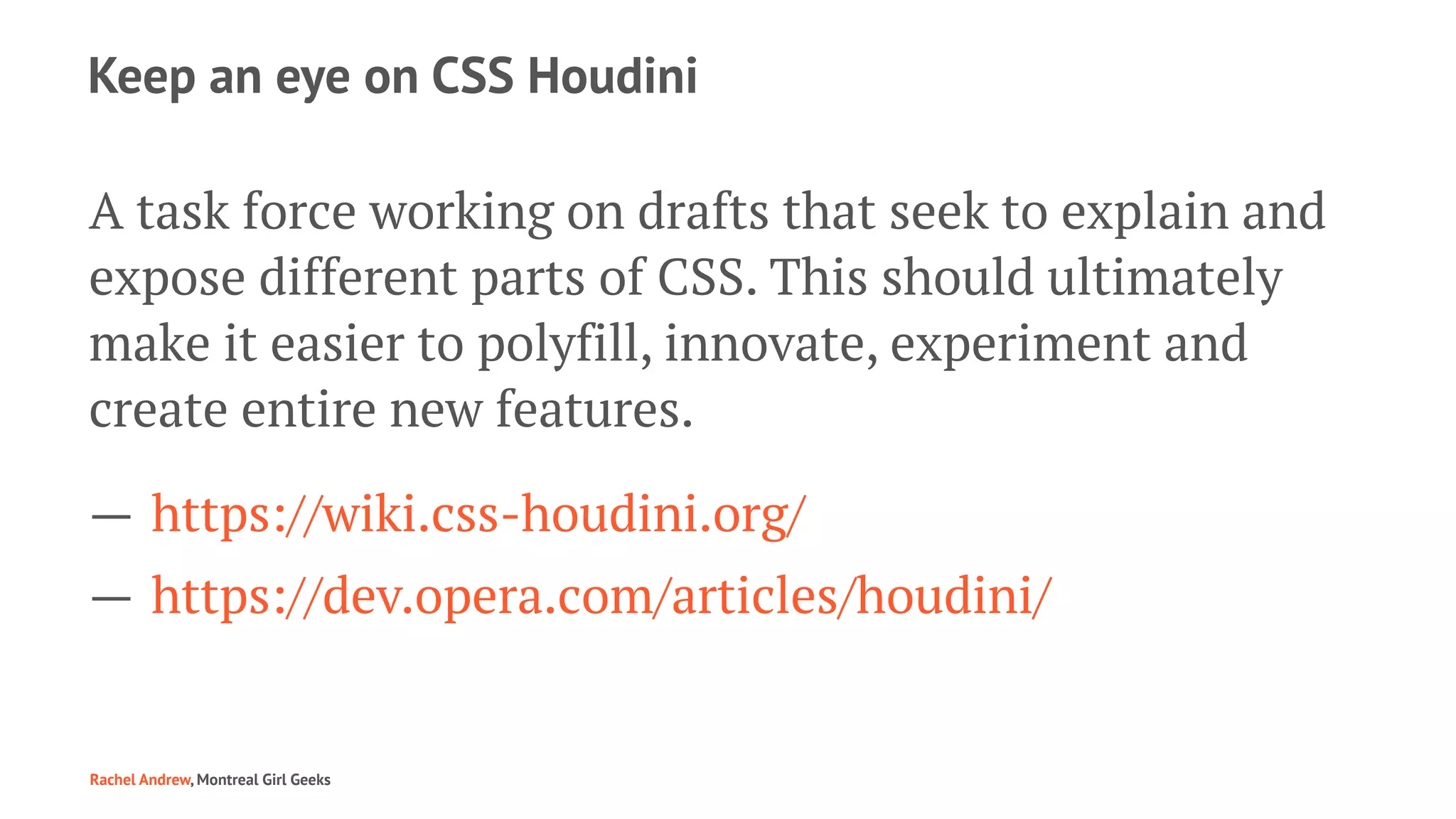 Keep an eye on CSS Houdini
A task force working on drafts that seek to explain and
expose different parts of CSS. This should ultimately
make it easier to polyfill, innovate, experiment and
create entire new features.
— https://wiki.css-houdini.org/
— https://dev.opera.com/articles/houdini/
Rachel Andrew, Montreal Girl Geeks
 
