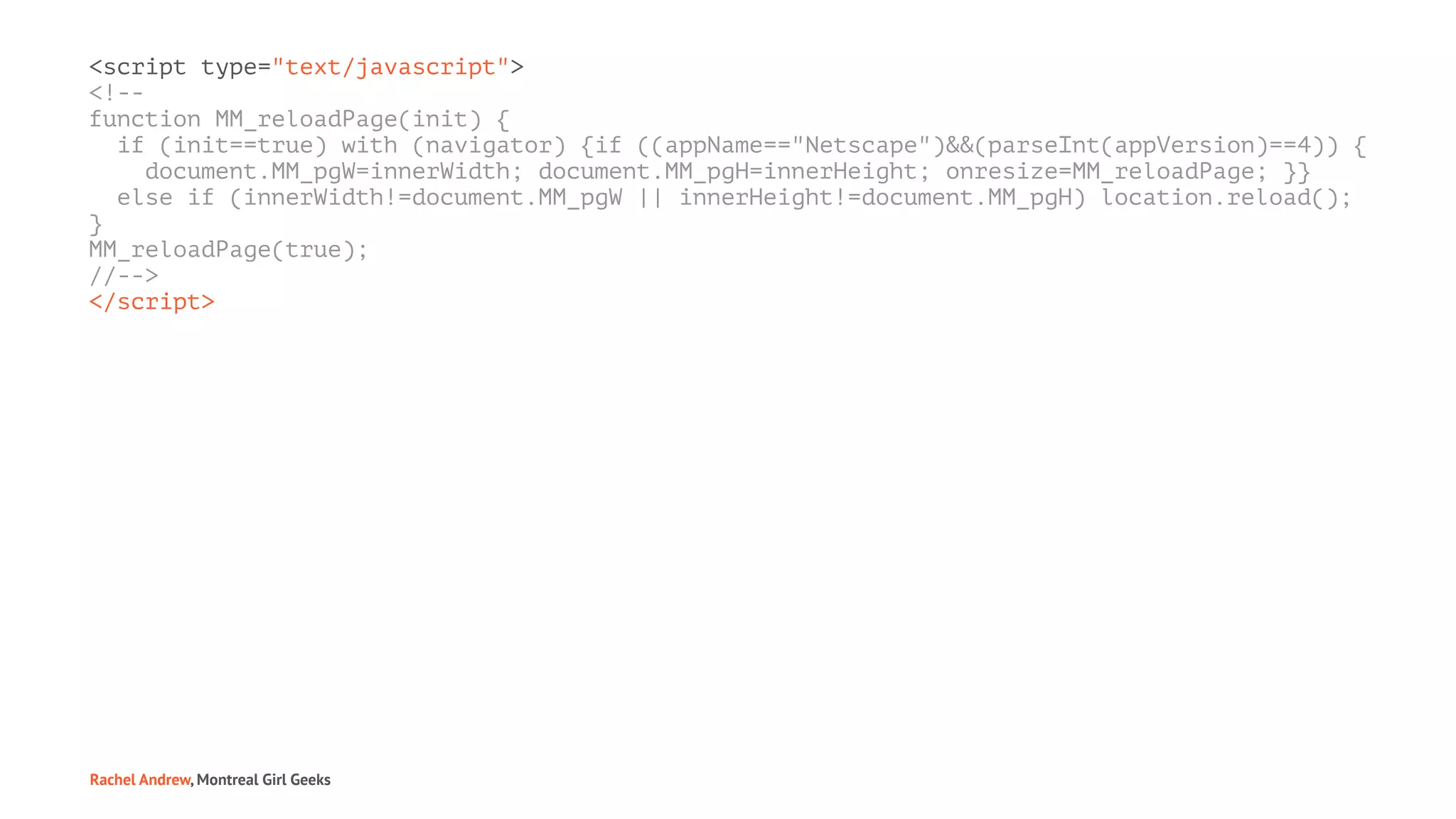 <script type="text/javascript">
<!--
function MM_reloadPage(init) {
if (init==true) with (navigator) {if ((appName=="Netscape")&&(parseInt(appVersion)==4)) {
document.MM_pgW=innerWidth; document.MM_pgH=innerHeight; onresize=MM_reloadPage; }}
else if (innerWidth!=document.MM_pgW || innerHeight!=document.MM_pgH) location.reload();
}
MM_reloadPage(true);
//-->
</script>
Rachel Andrew, Montreal Girl Geeks
 