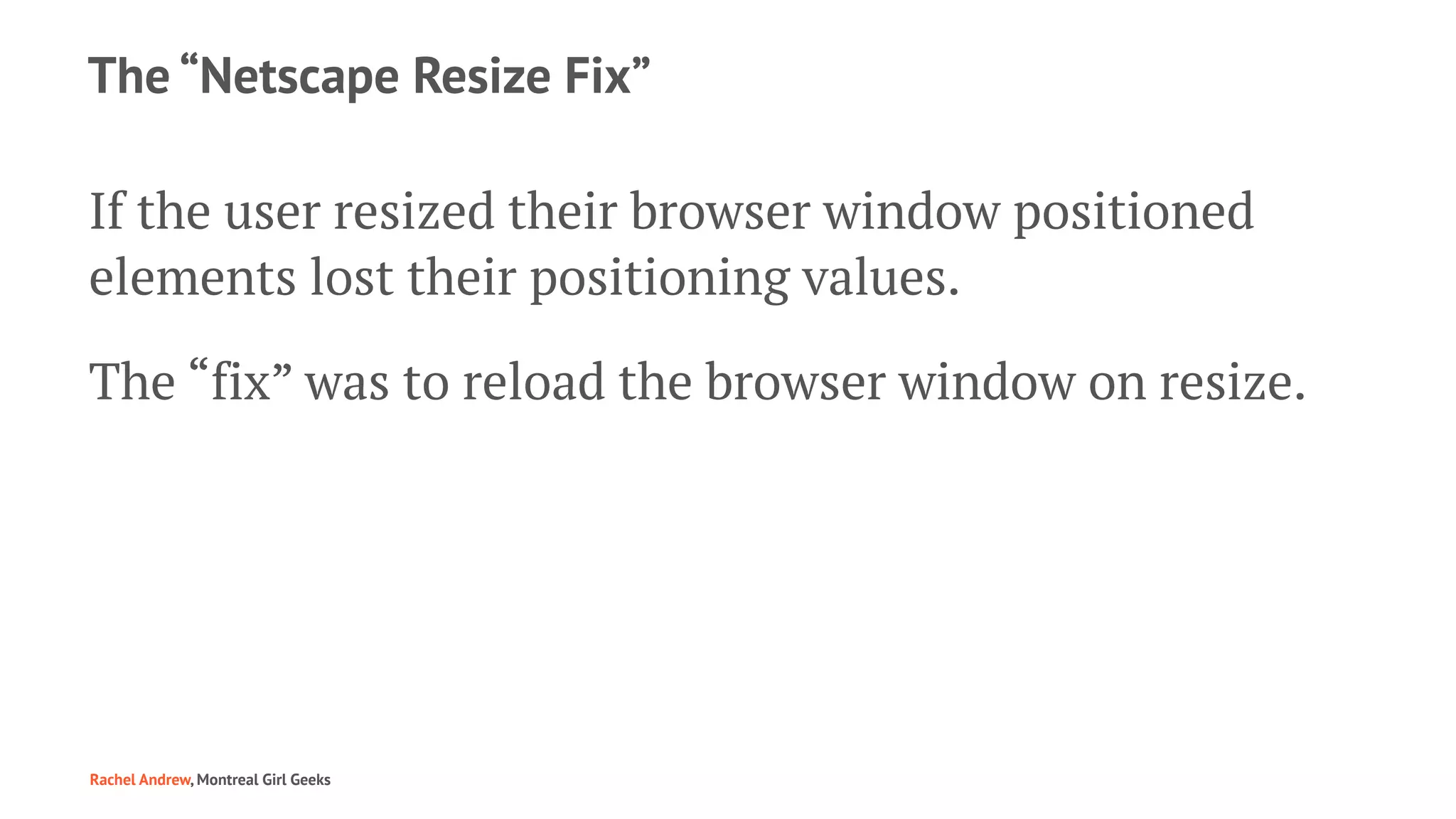 The “Netscape Resize Fix”
If the user resized their browser window positioned
elements lost their positioning values.
The “fix” was to reload the browser window on resize.
Rachel Andrew, Montreal Girl Geeks
 