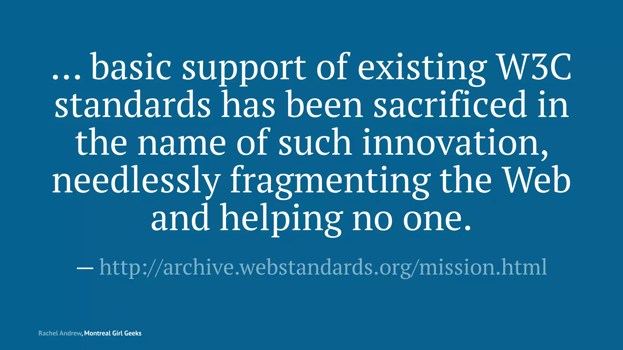 … basic support of existing W3C
standards has been sacrificed in
the name of such innovation,
needlessly fragmenting the Web
and helping no one.
— http://archive.webstandards.org/mission.html
Rachel Andrew, Montreal Girl Geeks
 