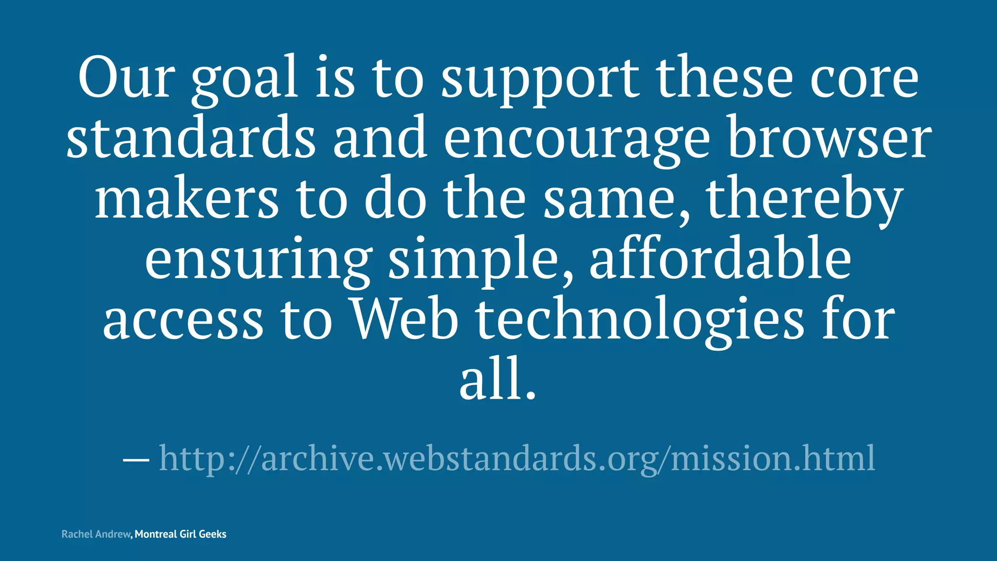 Our goal is to support these core
standards and encourage browser
makers to do the same, thereby
ensuring simple, affordable
access to Web technologies for
all.
— http://archive.webstandards.org/mission.html
Rachel Andrew, Montreal Girl Geeks
 