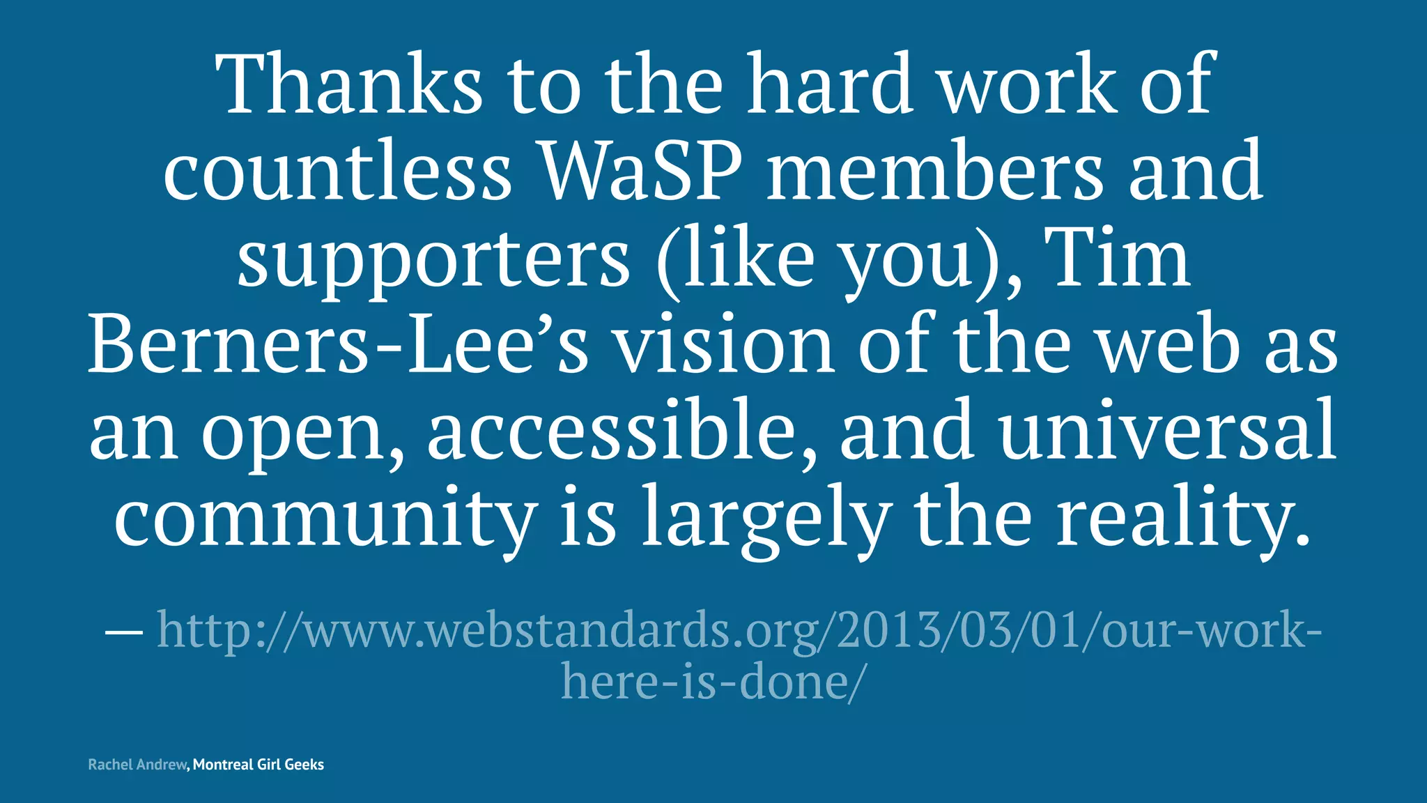Thanks to the hard work of
countless WaSP members and
supporters (like you), Tim
Berners-Lee’s vision of the web as
an open, accessible, and universal
community is largely the reality.
— http://www.webstandards.org/2013/03/01/our-work-
here-is-done/
Rachel Andrew, Montreal Girl Geeks
 