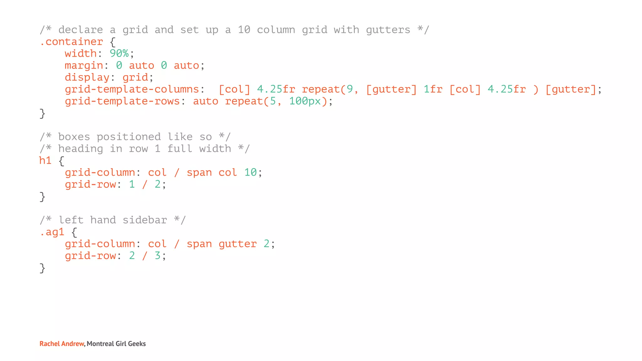 /* declare a grid and set up a 10 column grid with gutters */
.container {
width: 90%;
margin: 0 auto 0 auto;
display: grid;
grid-template-columns: [col] 4.25fr repeat(9, [gutter] 1fr [col] 4.25fr ) [gutter];
grid-template-rows: auto repeat(5, 100px);
}
/* boxes positioned like so */
/* heading in row 1 full width */
h1 {
grid-column: col / span col 10;
grid-row: 1 / 2;
}
/* left hand sidebar */
.ag1 {
grid-column: col / span gutter 2;
grid-row: 2 / 3;
}
Rachel Andrew, Montreal Girl Geeks
 