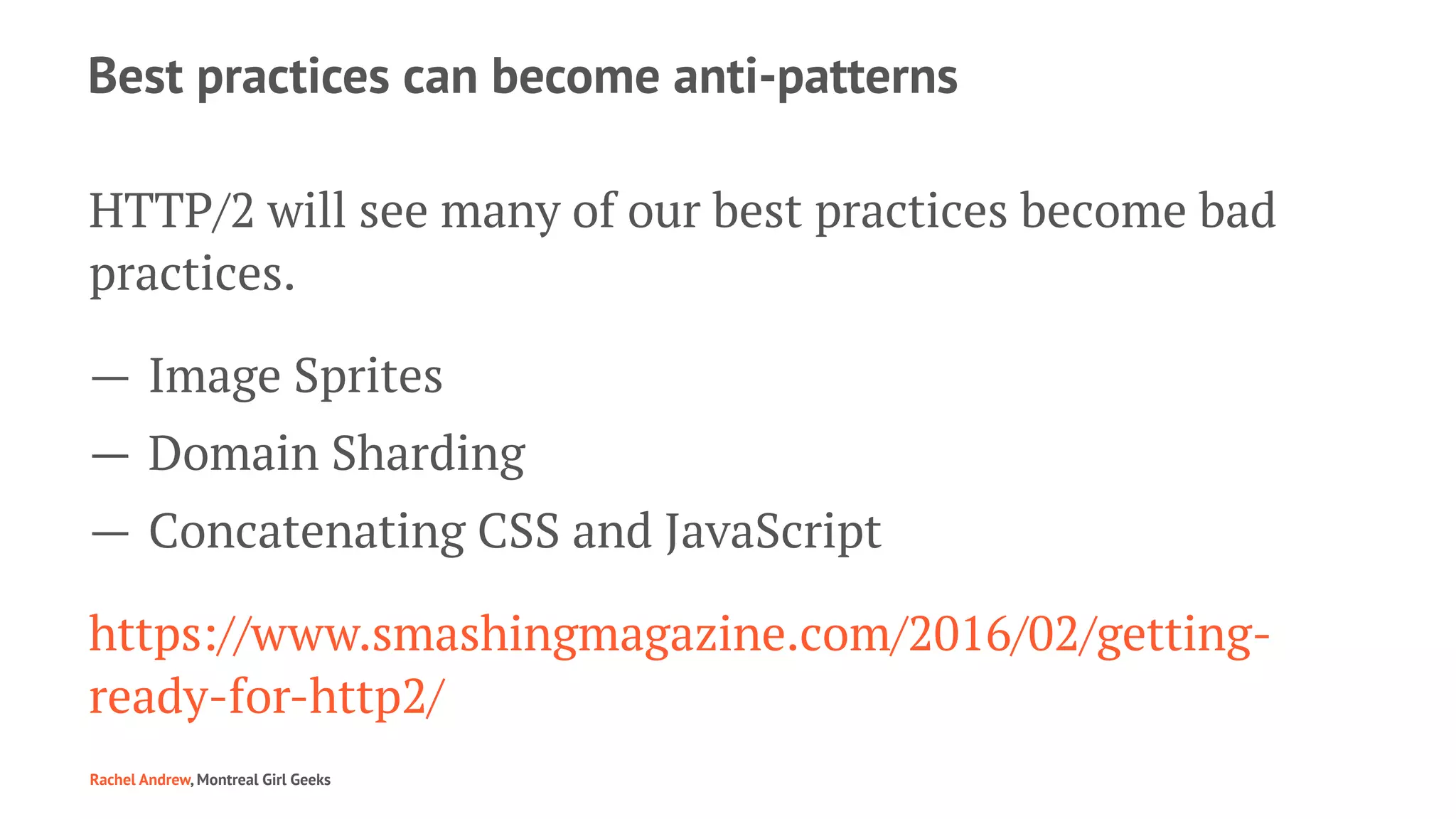 Best practices can become anti-patterns
HTTP/2 will see many of our best practices become bad
practices.
— Image Sprites
— Domain Sharding
— Concatenating CSS and JavaScript
https://www.smashingmagazine.com/2016/02/getting-
ready-for-http2/
Rachel Andrew, Montreal Girl Geeks
 