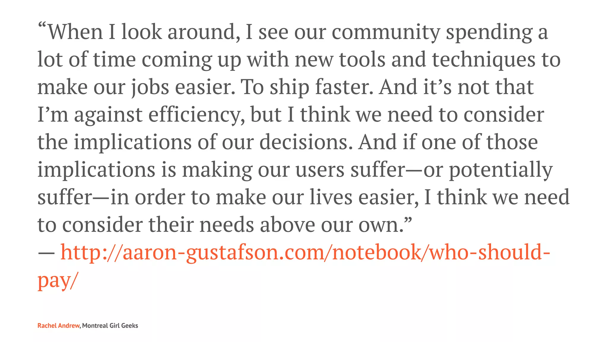 “When I look around, I see our community spending a
lot of time coming up with new tools and techniques to
make our jobs easier. To ship faster. And it’s not that
I’m against efficiency, but I think we need to consider
the implications of our decisions. And if one of those
implications is making our users suffer—or potentially
suffer—in order to make our lives easier, I think we need
to consider their needs above our own.”
— http://aaron-gustafson.com/notebook/who-should-
pay/
Rachel Andrew, Montreal Girl Geeks
 