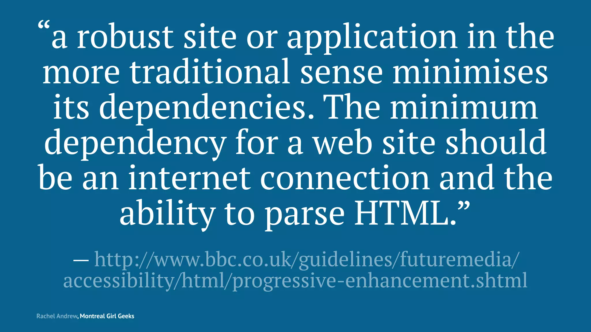 “a robust site or application in the
more traditional sense minimises
its dependencies. The minimum
dependency for a web site should
be an internet connection and the
ability to parse HTML.”
— http://www.bbc.co.uk/guidelines/futuremedia/
accessibility/html/progressive-enhancement.shtml
Rachel Andrew, Montreal Girl Geeks
 