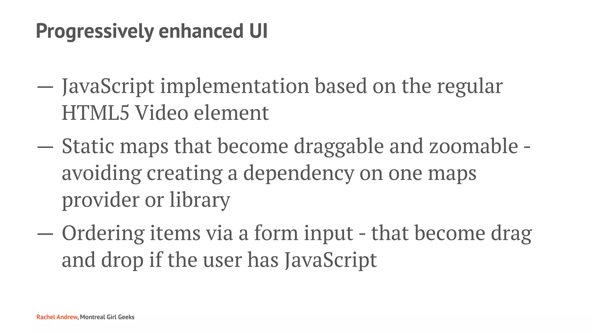 Progressively enhanced UI
— JavaScript implementation based on the regular
HTML5 Video element
— Static maps that become draggable and zoomable -
avoiding creating a dependency on one maps
provider or library
— Ordering items via a form input - that become drag
and drop if the user has JavaScript
Rachel Andrew, Montreal Girl Geeks
 
