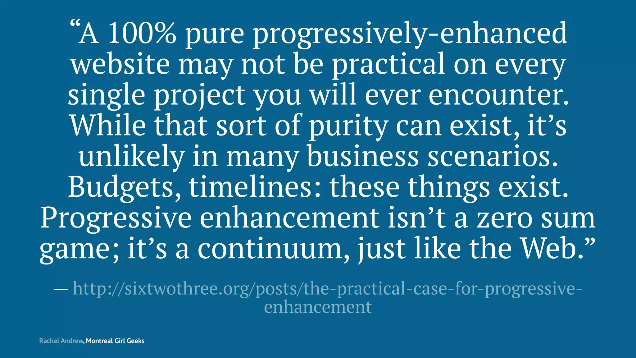 “A 100% pure progressively-enhanced
website may not be practical on every
single project you will ever encounter.
While that sort of purity can exist, it’s
unlikely in many business scenarios.
Budgets, timelines: these things exist.
Progressive enhancement isn’t a zero sum
game; it’s a continuum, just like the Web.”
— http://sixtwothree.org/posts/the-practical-case-for-progressive-
enhancement
Rachel Andrew, Montreal Girl Geeks
 
