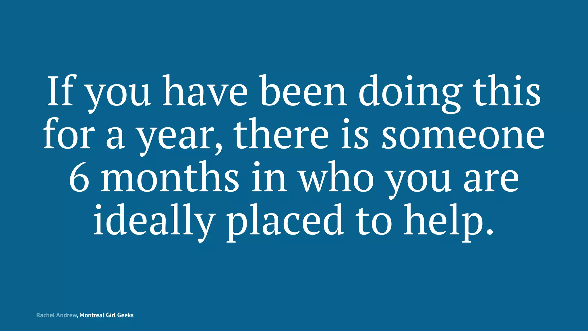 If you have been doing this
for a year, there is someone
6 months in who you are
ideally placed to help.
Rachel Andrew, Montreal Girl Geeks
 