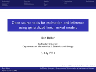 Precursors           GLMMs                Results                   Conclusions                   References




             Open-source tools for estimation and inference
                using generalized linear mixed models

                                      Ben Bolker

                                   McMaster University
                    Departments of Mathematics & Statistics and Biology


                                      3 July 2011




Ben Bolker                           McMaster University Departments of Mathematics & Statistics and Biology
Open-source GLMMs
 